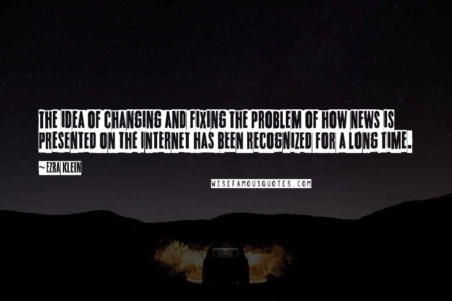 Ezra Klein Quotes: The idea of changing and fixing the problem of how news is presented on the Internet has been recognized for a long time.