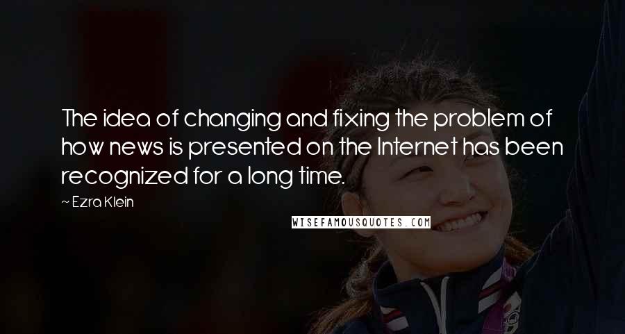 Ezra Klein Quotes: The idea of changing and fixing the problem of how news is presented on the Internet has been recognized for a long time.