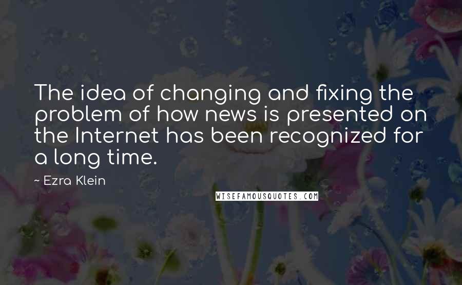 Ezra Klein Quotes: The idea of changing and fixing the problem of how news is presented on the Internet has been recognized for a long time.