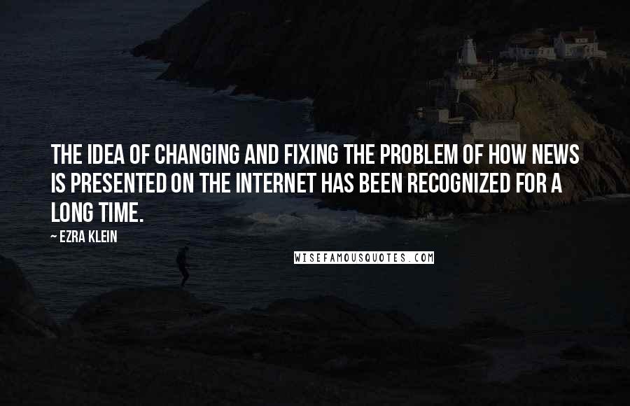 Ezra Klein Quotes: The idea of changing and fixing the problem of how news is presented on the Internet has been recognized for a long time.