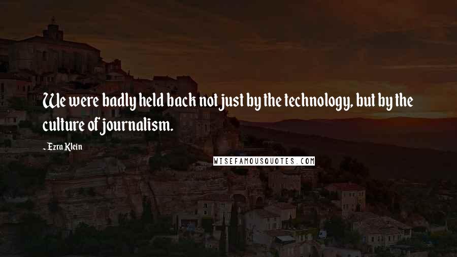 Ezra Klein Quotes: We were badly held back not just by the technology, but by the culture of journalism.
