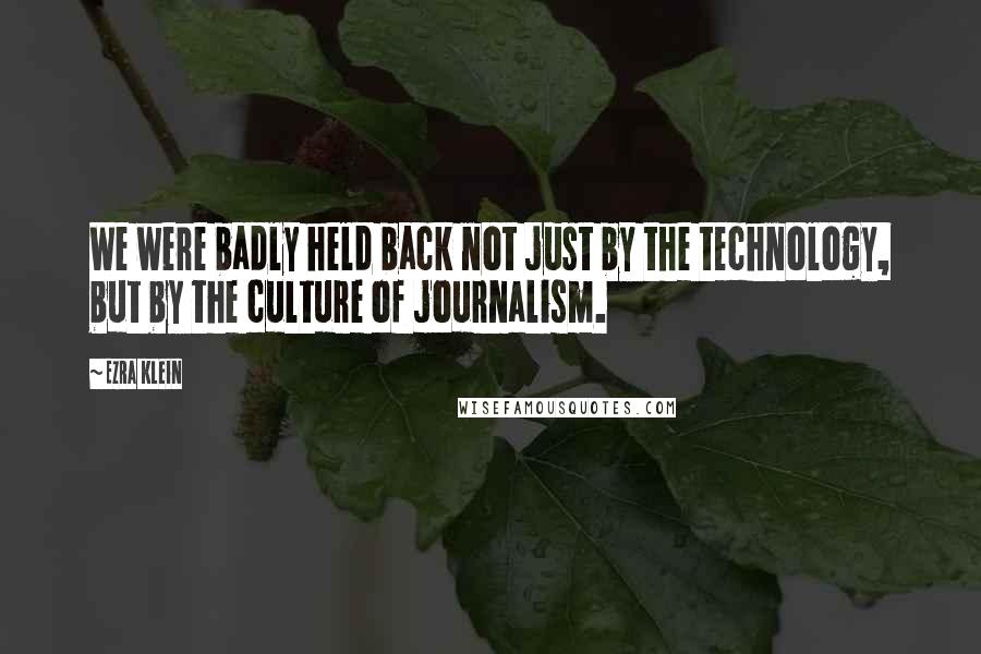 Ezra Klein Quotes: We were badly held back not just by the technology, but by the culture of journalism.