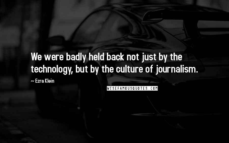 Ezra Klein Quotes: We were badly held back not just by the technology, but by the culture of journalism.