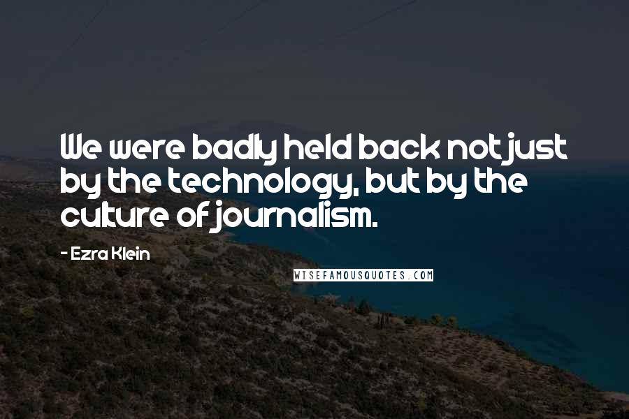 Ezra Klein Quotes: We were badly held back not just by the technology, but by the culture of journalism.