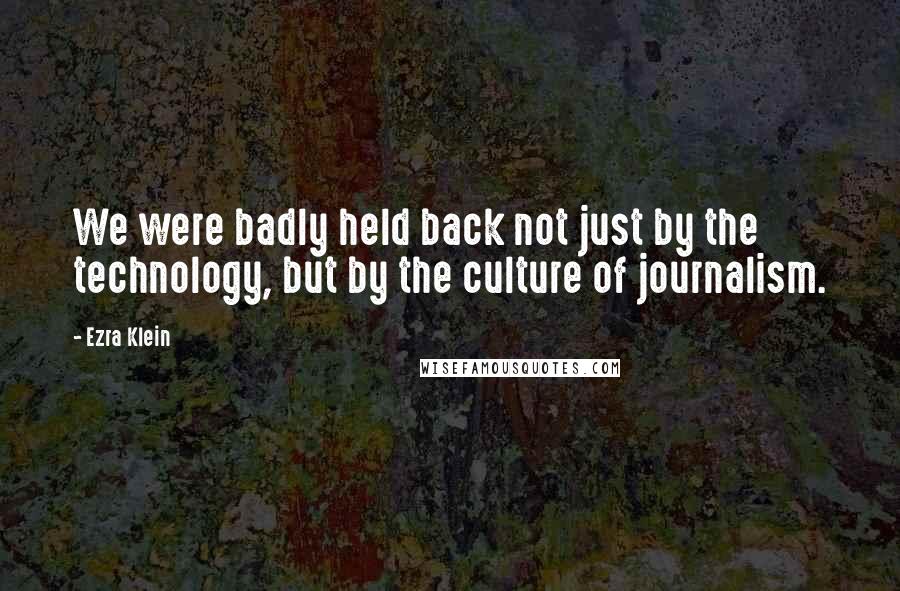 Ezra Klein Quotes: We were badly held back not just by the technology, but by the culture of journalism.