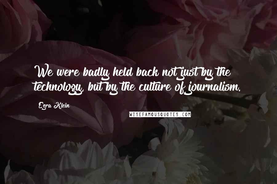 Ezra Klein Quotes: We were badly held back not just by the technology, but by the culture of journalism.