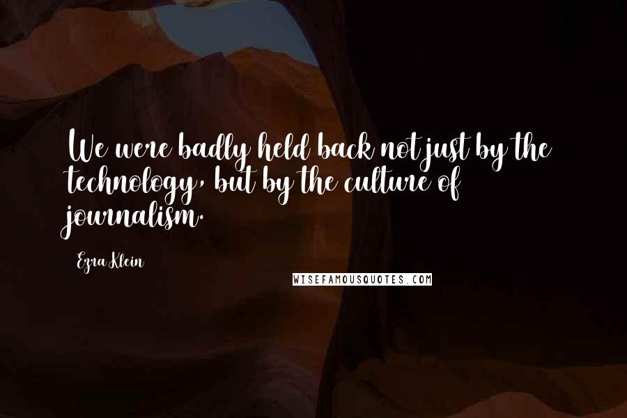 Ezra Klein Quotes: We were badly held back not just by the technology, but by the culture of journalism.