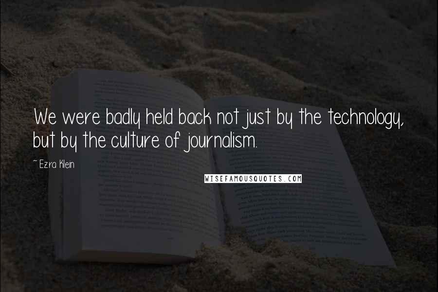 Ezra Klein Quotes: We were badly held back not just by the technology, but by the culture of journalism.