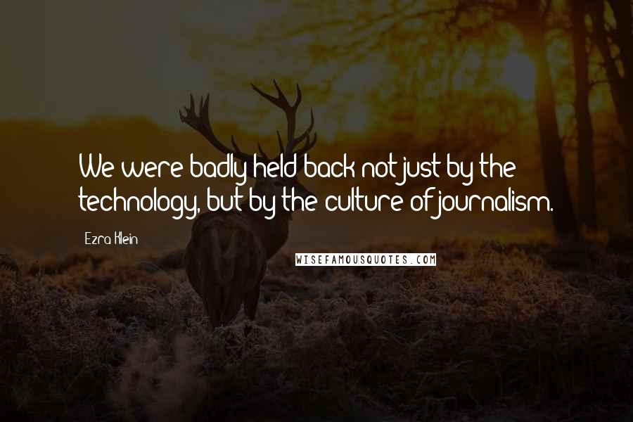 Ezra Klein Quotes: We were badly held back not just by the technology, but by the culture of journalism.