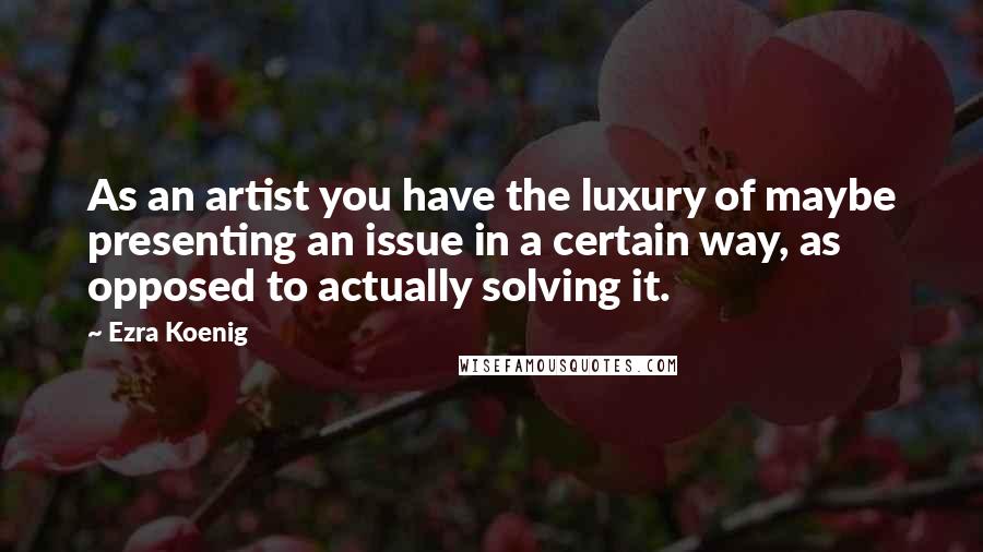 Ezra Koenig Quotes: As an artist you have the luxury of maybe presenting an issue in a certain way, as opposed to actually solving it.