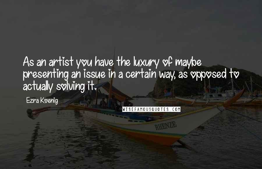 Ezra Koenig Quotes: As an artist you have the luxury of maybe presenting an issue in a certain way, as opposed to actually solving it.