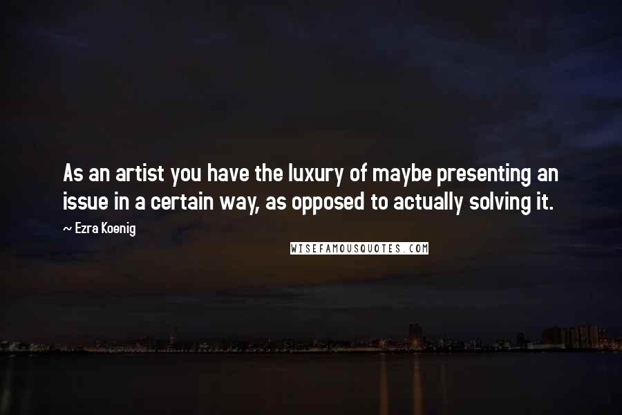 Ezra Koenig Quotes: As an artist you have the luxury of maybe presenting an issue in a certain way, as opposed to actually solving it.