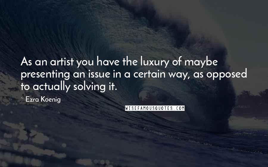 Ezra Koenig Quotes: As an artist you have the luxury of maybe presenting an issue in a certain way, as opposed to actually solving it.