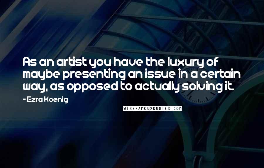 Ezra Koenig Quotes: As an artist you have the luxury of maybe presenting an issue in a certain way, as opposed to actually solving it.