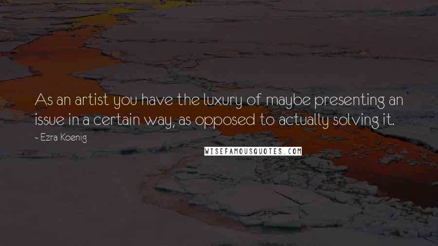 Ezra Koenig Quotes: As an artist you have the luxury of maybe presenting an issue in a certain way, as opposed to actually solving it.