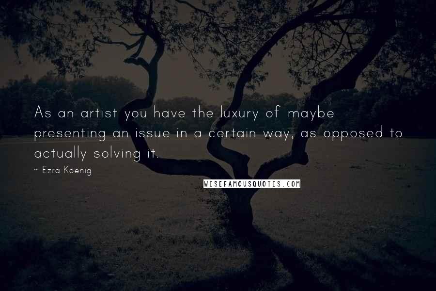 Ezra Koenig Quotes: As an artist you have the luxury of maybe presenting an issue in a certain way, as opposed to actually solving it.