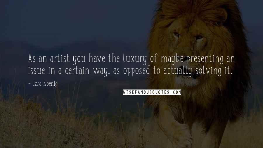 Ezra Koenig Quotes: As an artist you have the luxury of maybe presenting an issue in a certain way, as opposed to actually solving it.