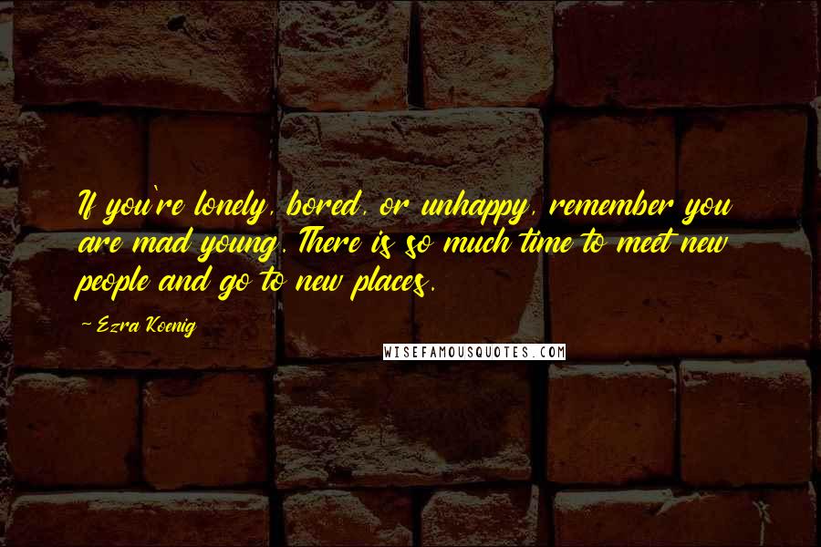 Ezra Koenig Quotes: If you're lonely, bored, or unhappy, remember you are mad young. There is so much time to meet new people and go to new places.