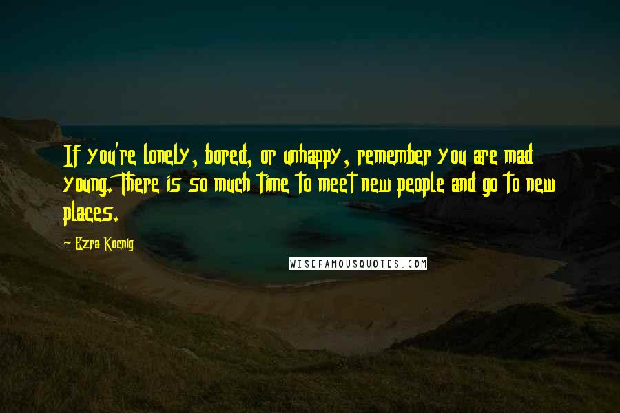 Ezra Koenig Quotes: If you're lonely, bored, or unhappy, remember you are mad young. There is so much time to meet new people and go to new places.