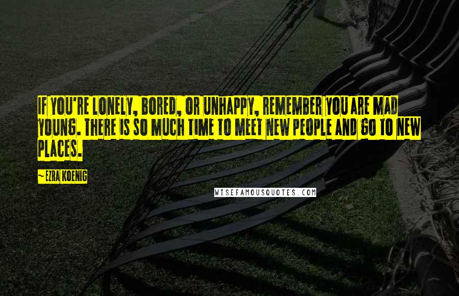 Ezra Koenig Quotes: If you're lonely, bored, or unhappy, remember you are mad young. There is so much time to meet new people and go to new places.