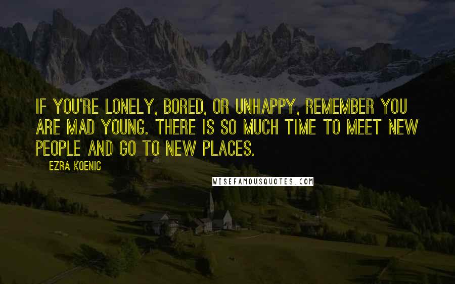 Ezra Koenig Quotes: If you're lonely, bored, or unhappy, remember you are mad young. There is so much time to meet new people and go to new places.