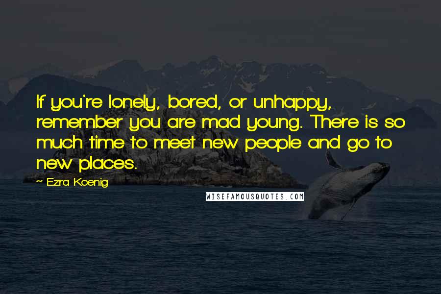 Ezra Koenig Quotes: If you're lonely, bored, or unhappy, remember you are mad young. There is so much time to meet new people and go to new places.