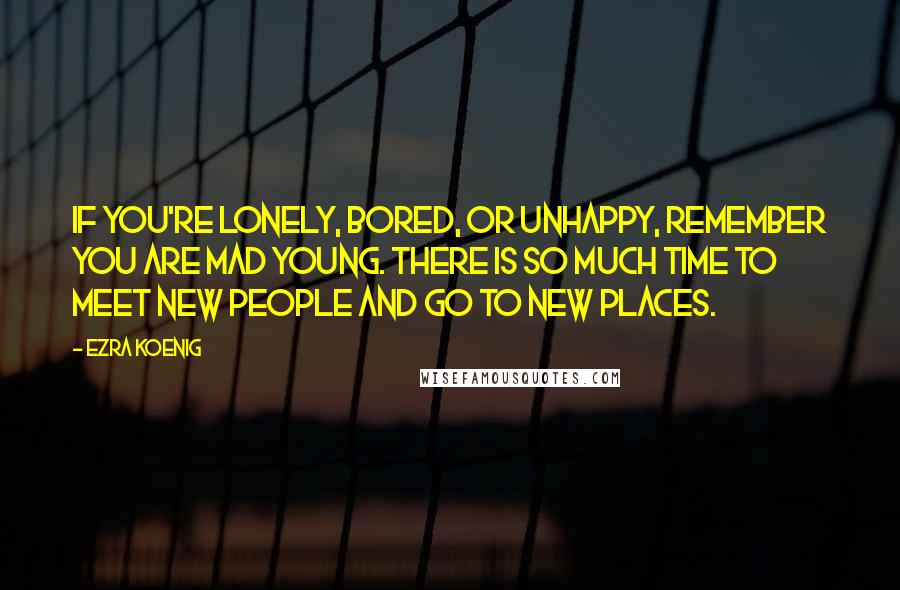 Ezra Koenig Quotes: If you're lonely, bored, or unhappy, remember you are mad young. There is so much time to meet new people and go to new places.