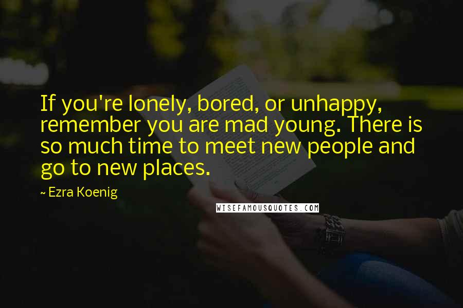 Ezra Koenig Quotes: If you're lonely, bored, or unhappy, remember you are mad young. There is so much time to meet new people and go to new places.
