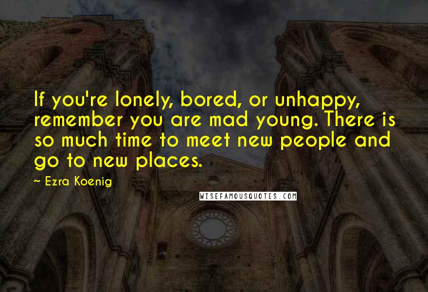 Ezra Koenig Quotes: If you're lonely, bored, or unhappy, remember you are mad young. There is so much time to meet new people and go to new places.