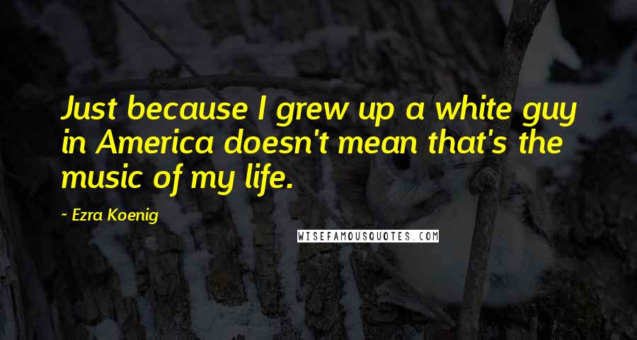 Ezra Koenig Quotes: Just because I grew up a white guy in America doesn't mean that's the music of my life.