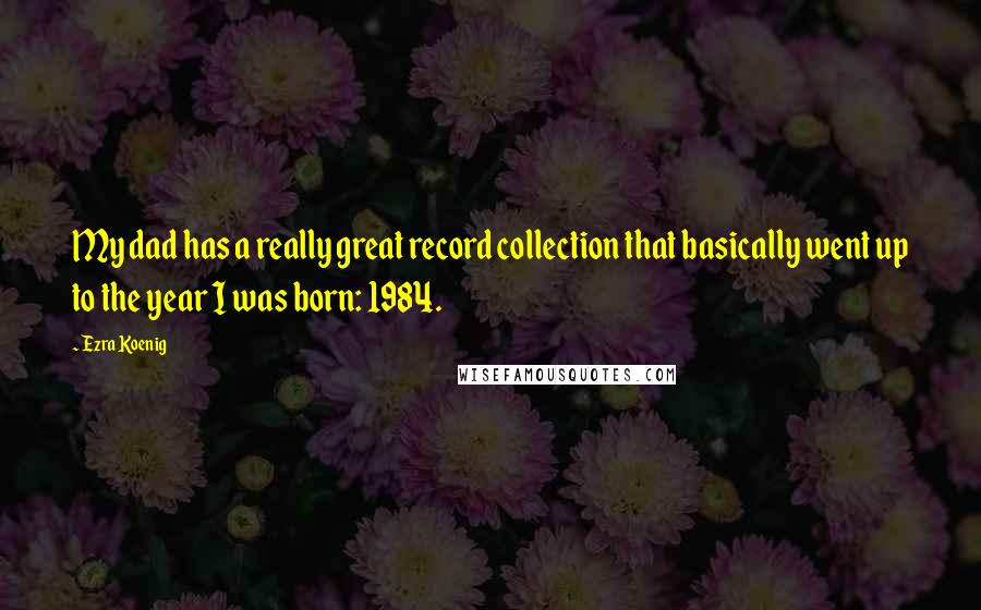 Ezra Koenig Quotes: My dad has a really great record collection that basically went up to the year I was born: 1984.
