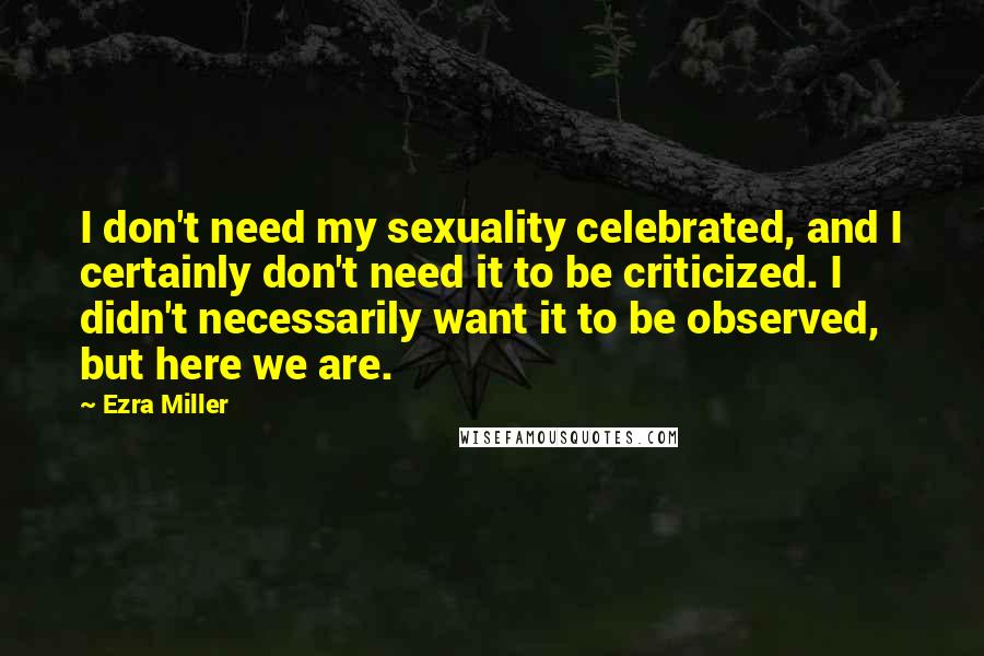 Ezra Miller Quotes: I don't need my sexuality celebrated, and I certainly don't need it to be criticized. I didn't necessarily want it to be observed, but here we are.