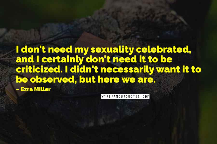 Ezra Miller Quotes: I don't need my sexuality celebrated, and I certainly don't need it to be criticized. I didn't necessarily want it to be observed, but here we are.