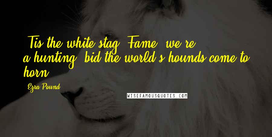 Ezra Pound Quotes: 'Tis the white stag, Fame, we're a-hunting, bid the world's hounds come to horn!