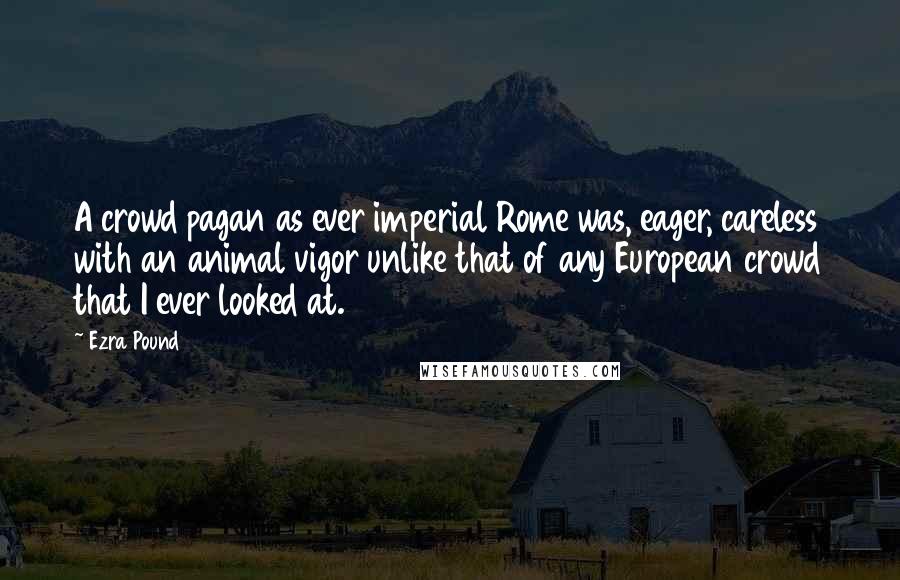 Ezra Pound Quotes: A crowd pagan as ever imperial Rome was, eager, careless with an animal vigor unlike that of any European crowd that I ever looked at.