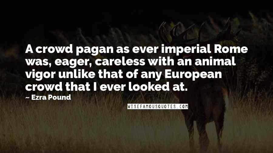 Ezra Pound Quotes: A crowd pagan as ever imperial Rome was, eager, careless with an animal vigor unlike that of any European crowd that I ever looked at.