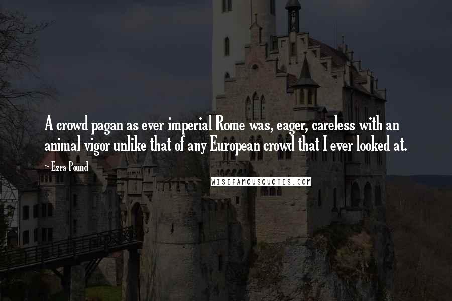 Ezra Pound Quotes: A crowd pagan as ever imperial Rome was, eager, careless with an animal vigor unlike that of any European crowd that I ever looked at.