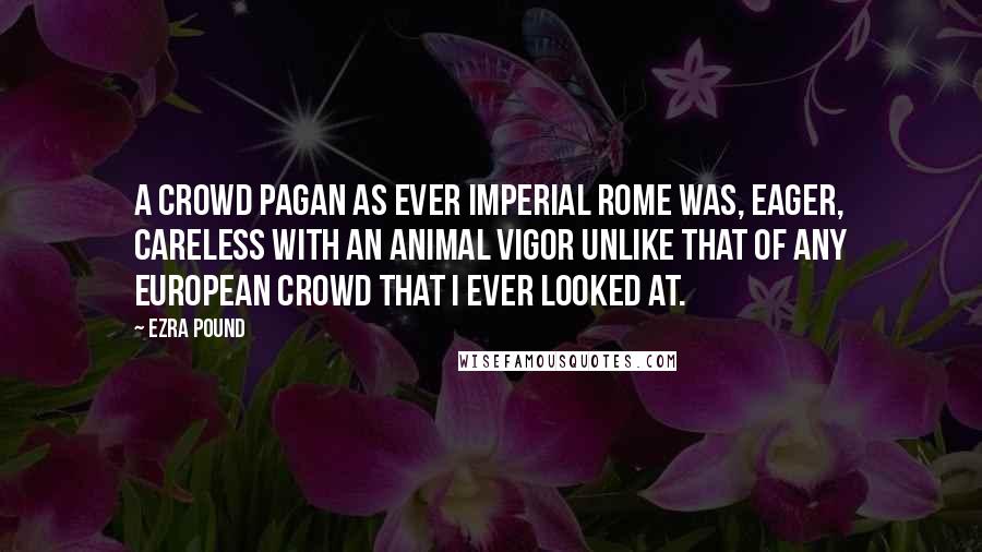 Ezra Pound Quotes: A crowd pagan as ever imperial Rome was, eager, careless with an animal vigor unlike that of any European crowd that I ever looked at.