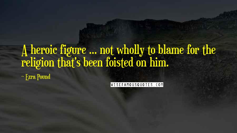 Ezra Pound Quotes: A heroic figure ... not wholly to blame for the religion that's been foisted on him.