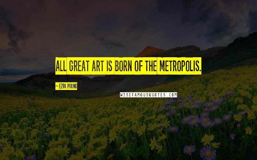 Ezra Pound Quotes: All great art is born of the metropolis.