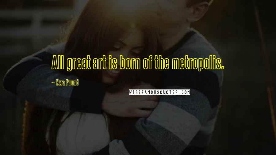 Ezra Pound Quotes: All great art is born of the metropolis.