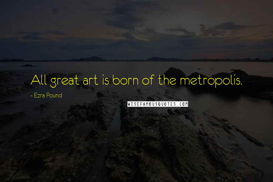 Ezra Pound Quotes: All great art is born of the metropolis.