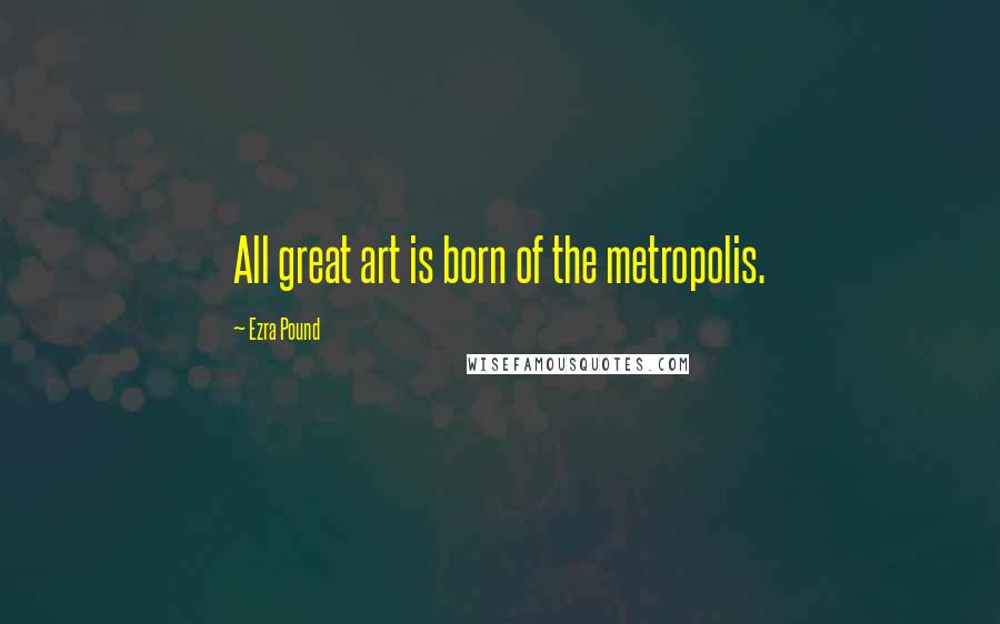 Ezra Pound Quotes: All great art is born of the metropolis.