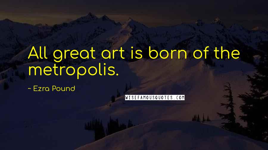 Ezra Pound Quotes: All great art is born of the metropolis.