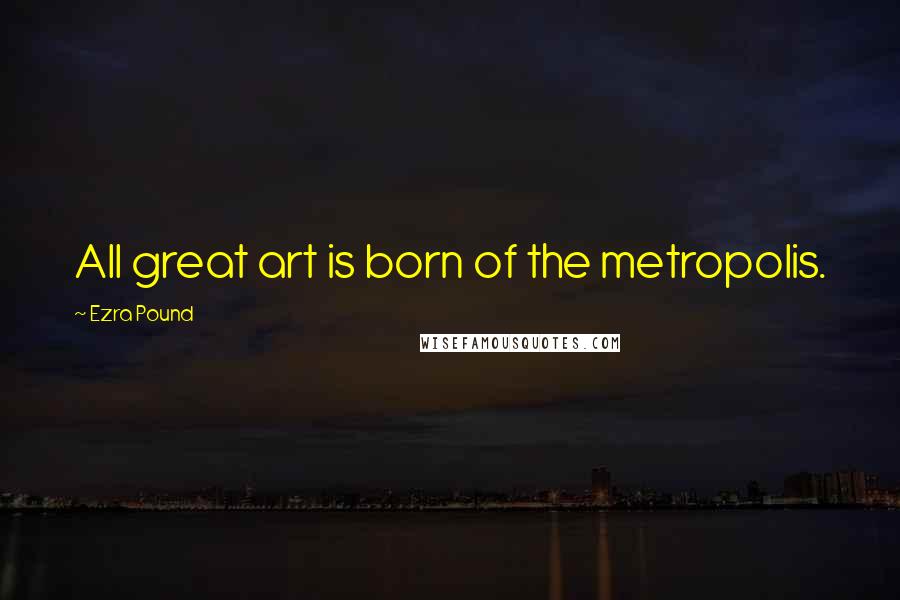 Ezra Pound Quotes: All great art is born of the metropolis.
