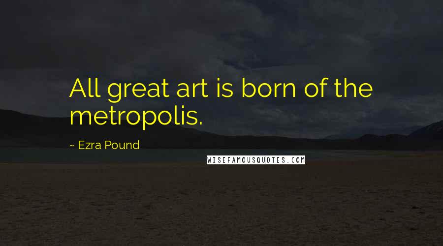 Ezra Pound Quotes: All great art is born of the metropolis.