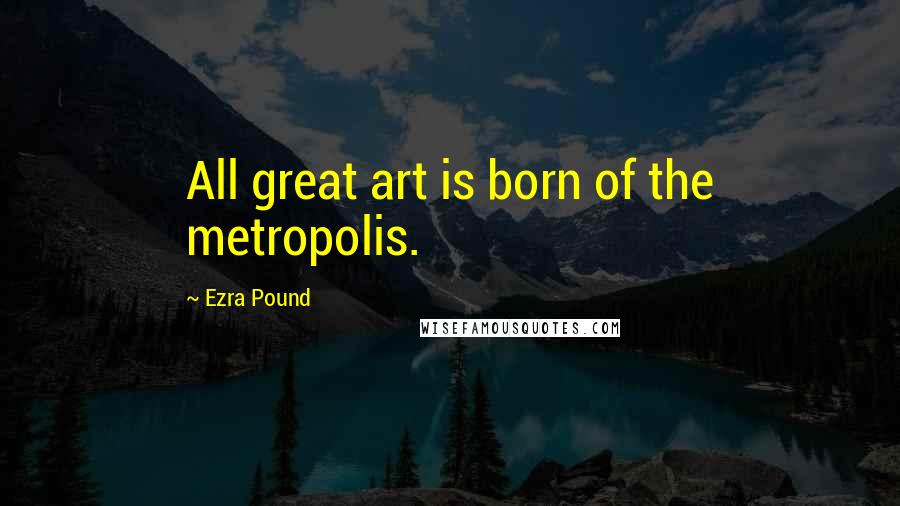 Ezra Pound Quotes: All great art is born of the metropolis.