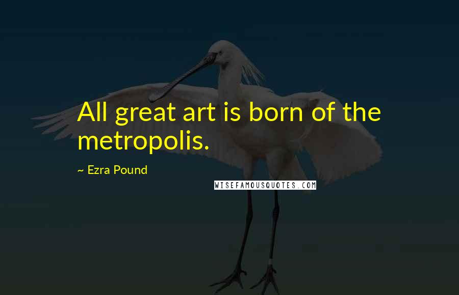 Ezra Pound Quotes: All great art is born of the metropolis.