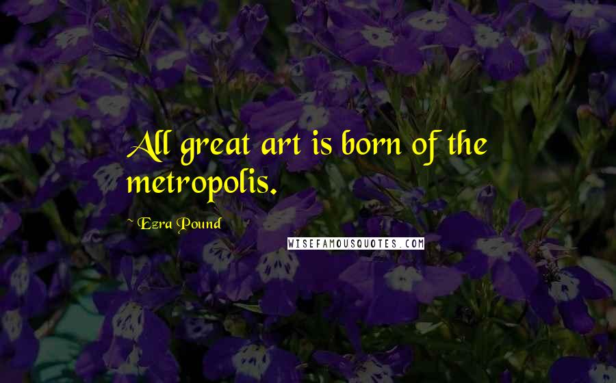 Ezra Pound Quotes: All great art is born of the metropolis.