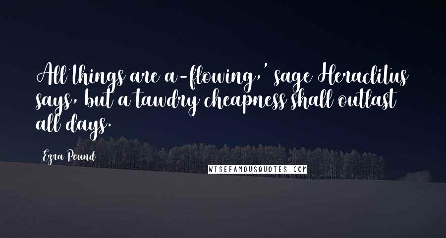 Ezra Pound Quotes: All things are a-flowing,' sage Heraclitus says, but a tawdry cheapness shall outlast all days.